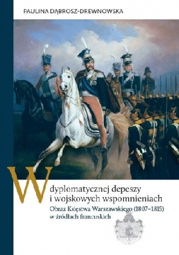W dyplomatycznej depeszy i wojskowych wspomnieniach. Obraz Księstwa Warszawskiego (1807–1815) w źródłach francuskich - Paulina Dąbrosz-Drewnowska