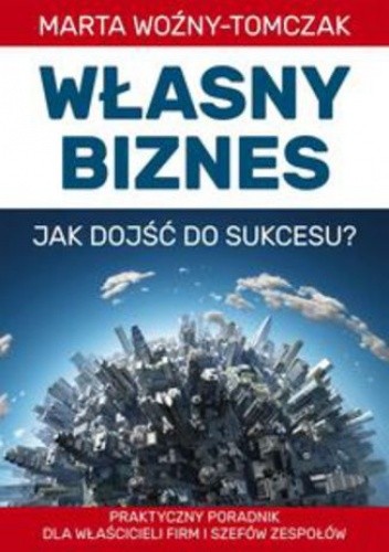 Własny biznes - jak dojść do sukcesu?. Praktyczny poradnik właścicieli firm i szefów zespołów - Marta Woźniak-Tomczak