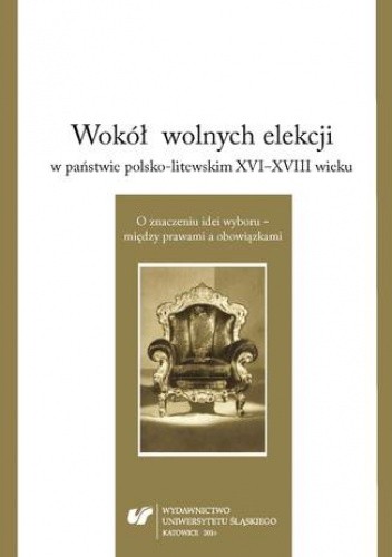 Wokół wolnych elekcji w państwie polsko-litewskim XVI-XVIII wieku. O znaczeniu idei wyboru - między prawami a obowiązkami - Mariusz Markiewicz red.