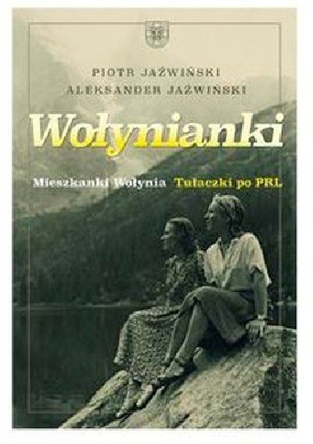Wołynianki. Mieszkanki Wołynia. Tułaczki po PRL. - Piotr Jaźwiński