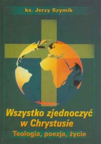 Wszystko zjednoczyć w Chrystusie. Teologia, poezja, życie - Jerzy Szymik